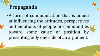 Propaganda
•A form of communication that is aimed
at influencing the attitudes, perspectives
and emotions of people or communities
toward some cause or position by
presenting only one side of an argument.
 