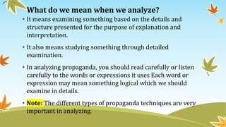 What do we mean when we analyze?
• It means examining something based on the details and
structure presented for the purpose of explanation and
interpretation.
• It also means studying something through detailed
examination.
• In analyzing propaganda, you should read carefully or listen
carefully to the words or expressions it uses Each word or
expression may mean something logical which we should
examine in details.
• Note: The different types of propaganda techniques are very
important in analyzing.
 