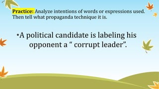 Practice: Analyze intentions of words or expressions used.
Then tell what propaganda technique it is.
•A political candidate is labeling his
opponent a “ corrupt leader”.
 