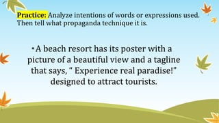 Practice: Analyze intentions of words or expressions used.
Then tell what propaganda technique it is.
•A beach resort has its poster with a
picture of a beautiful view and a tagline
that says, “ Experience real paradise!”
designed to attract tourists.
 