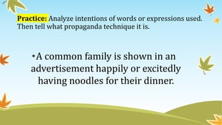 Practice: Analyze intentions of words or expressions used.
Then tell what propaganda technique it is.
•A common family is shown in an
advertisement happily or excitedly
having noodles for their dinner.
 