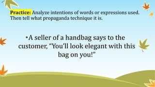 Practice: Analyze intentions of words or expressions used.
Then tell what propaganda technique it is.
•A seller of a handbag says to the
customer, “You’ll look elegant with this
bag on you!”
 
