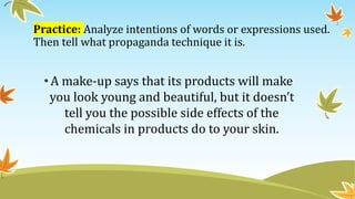 Practice: Analyze intentions of words or expressions used.
Then tell what propaganda technique it is.
•A make-up says that its products will make
you look young and beautiful, but it doesn’t
tell you the possible side effects of the
chemicals in products do to your skin.
 