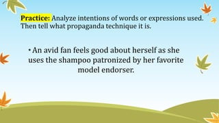 Practice: Analyze intentions of words or expressions used.
Then tell what propaganda technique it is.
•An avid fan feels good about herself as she
uses the shampoo patronized by her favorite
model endorser.
 