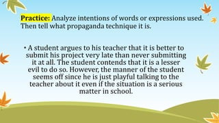 Practice: Analyze intentions of words or expressions used.
Then tell what propaganda technique it is.
• A student argues to his teacher that it is better to
submit his project very late than never submitting
it at all. The student contends that it is a lesser
evil to do so. However, the manner of the student
seems off since he is just playful talking to the
teacher about it even if the situation is a serious
matter in school.
 