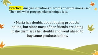 Practice: Analyze intentions of words or expressions used.
Then tell what propaganda technique it is.
•Maria has doubts about buying products
online, but since most of her friends are doing
it she dismisses her doubts and went ahead to
buy some products online.
 
