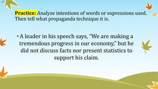 Practice: Analyze intentions of words or expressions used.
Then tell what propaganda technique it is.
•A leader in his speech says, “We are making a
tremendous progress in our economy,” but he
did not discuss facts nor present statistics to
support his claim.
 
