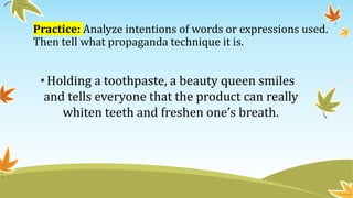 Practice: Analyze intentions of words or expressions used.
Then tell what propaganda technique it is.
• Holding a toothpaste, a beauty queen smiles
and tells everyone that the product can really
whiten teeth and freshen one’s breath.
 