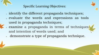 Specific Learning Objectives:
1. identify the different propaganda techniques;
2. evaluate the words and expressions as tools
used in propaganda techniques;
3. examine a propaganda in terms of techniques
and intention of words used; and
4. demonstrate a type of propaganda technique.
 
