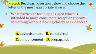 Pretest: Read each question below and choose the
letter of the most appropriate answer.
1. What particular technique is used which is
intended to make consumers accept or approve
something without looking closely at evidences?
A. advertisement B. commercial
C. announcement D. propaganda
 