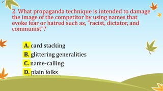 2. What propaganda technique is intended to damage
the image of the competitor by using names that
evoke fear or hatred such as, “racist, dictator, and
communist”?
A. card stacking
B. glittering generalities
C. name-calling
D. plain folks
 