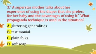 3.” A superstar mother talks about her
experience of using the diaper that she prefers
for her baby and the advantages of using it.” What
propaganda technique is used in the situation?
A. glittering generalities
B. testimonial
C. plain folks
D. soft soap
 