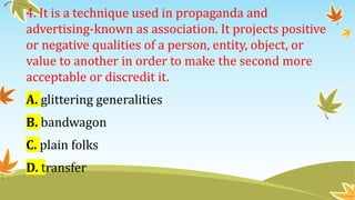 4. It is a technique used in propaganda and
advertising-known as association. It projects positive
or negative qualities of a person, entity, object, or
value to another in order to make the second more
acceptable or discredit it.
A. glittering generalities
B. bandwagon
C. plain folks
D. transfer
 