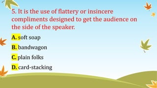 5. It is the use of flattery or insincere
compliments designed to get the audience on
the side of the speaker.
A. soft soap
B. bandwagon
C. plain folks
D. card-stacking
 