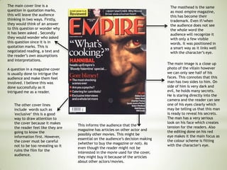 The main image is a close up
photo of the villain however
we can only see half of his
faces. This connotes that this
man has two sides to him. On
side of him is very dark and
evil, he holds many secrets.
He is staring directly into the
camera and the reader can see
one of his eyes clearly which
may be telling us that this man
is ready to reveal his secrets.
The man has a very serious
look on his face which creates
tension for the readers. Also
the editing done on his red
eye makes it the main focus as
the colour scheme is fitting
with the character's eye.
The other cover lines
include words such as
'exclusive‘ this is a good
way to draw attention to
the cover because it makes
the reader feel like they are
going to know the
information first. However,
the cover must be careful
not to be too revealing so it
ruins the film for the
audience.
The main cover line is a
question in quotation marks,
this will leave the audience
thinking in two ways. Firstly,
they would think of an answer
to this question or wonder why
it has been asked . Secondly
they would wonder who asked
this question since it is in
quotation marks. This is
negotiated reading, a text and
the reader’s own assumptions
and interpretations.
A question in a magazine cover
is usually done to intrigue the
audience and make them feel
involved. I believe this was
done successfully as it
intrigued me as a reader.
The masthead is the same
as most empire magazine,
this has become their
trademark. Even if/when
the audience does not see
the whole word the
audience will recognize it
with only a few visible
words. It was positioned in
a smart way as it links well
with the character’s eye.
This informs the audience that the
magazine has articles on other actor and
possibly other movies. This might be
essential on the audience’s decision making
(whether to buy the magazine or not). As
even though the reader might not be
interested in the movie used for the cover,
they might buy it because of the articles
about other actors/movies.
 