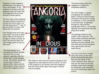 Fangoria is a film magazine
specializing in the genres of
horror and slasher. If the
audience is familiar with this
magazine they will know that
this magazine will not have
articles on other genres.
The font used in the masthead
was also created creatively to
connote the horror genre. As
the the long ends of ‘F’ and ’A’
give an illusion of claws with
blood (the red outline).
This makes it clear that the articles included in this
magazine are only based on horror movies. So even
if the audience is not familiar with this magazine,
this will inform them about what type of movies
will be included.
The main image is a typical
iconography, the audience
doesn’t need any texts to know
what genre the picture is trying
to represent. In this case horror
is automatically recognisable
through its characteristic
iconography which is, its low-key
lighting, face expressions and the
props (the candle)
The ideology/beliefs of the
candle is also important. The
white candle symbolize spiritual
enlightenment, cleansing,
healing and truth seeking. This
links well with the horror genre,
more specifically with the
supernatural.
This phrase shows that this
magazine is suitable for
worldwide audience.
Even though there isn't many
cover lines, the strip of other
horror films at the bottom is
enough to create curiosity. As
this is the second (after the
main image) point of focus in
this cover.
The blood splatter is a
convention of horror movies
therefore this is a key
element, specially with the
yellow text on top standing
on out. The yellow stands out
as the colour scheme is
mainly white, black and red.
The common colours used on
horror film magazine covers.
The main cover line is usually
about the movie of the main
picture and usually has more
than just the name of the
movie. However here, they’ve
only put the name as this will
perhaps create more curiosity.
As sometimes cover lines give
too much information about the
article.
 