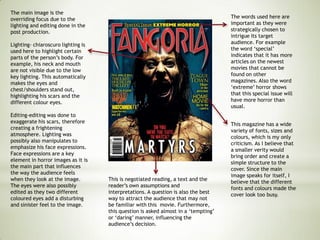This is negotiated reading, a text and the
reader’s own assumptions and
interpretations. A question is also the best
way to attract the audience that may not
be familiar with this movie. Furthermore,
this question is asked almost in a ‘tempting’
or ‘daring’ manner, influencing the
audience’s decision.
This magazine has a wide
variety of fonts, sizes and
colours, which is my only
criticism. As I believe that
a smaller verity would
bring order and create a
simple structure to the
cover. Since the main
image speaks for itself, I
believe that the different
fonts and colours made the
cover look too busy.
The words used here are
important as they were
strategically chosen to
intrigue its target
audience. For example
the word ‘special’
indicates that it has more
articles on the newest
movies that cannot be
found on other
magazines. Also the word
‘extreme’ horror shows
that this special issue will
have more horror than
usual.
The main image is the
overriding focus due to the
lighting and editing done in the
post production.
Lighting- chiaroscuro lighting is
used here to highlight certain
parts of the person’s body. For
example, his neck and mouth
are not visible due to the low
key lighting. This automatically
makes the eyes and
chest/shoulders stand out,
highlighting his scars and the
different colour eyes.
Editing-editing was done to
exaggerate his scars, therefore
creating a frightening
atmosphere. Lighting was
possibly also manipulates to
emphasize his face expressions.
Face expressions are a key
element in horror images as it is
the main part that influences
the way the audience feels
when they look at the image.
The eyes were also possibly
edited as they two different
coloured eyes add a disturbing
and sinister feel to the image.
 