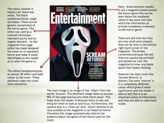 The colour scheme is
mainly red, black and
white. The black
symbolizes blood, anger
and Satan. These are all
generic conventions of
the horror genre. The
white was used as a
contrast technique,
represent purity and an
angelic element. So the
magazine front page
editor has made designed
the cover to re-represent
horror and make it easily
identifiable to the reader
as to what the genre is.
Here, ‘Entertainment weekly’
is not a magazine based around
the horror genre this can be
seen above the masthead
where it has some sell lines
which has information on
articles completely irrelevant
to the horror genre.
There are sell lines but they
are very small and compact,
they can be seen in the bottom
right hand corner of the
magazine. This breaks
conventions because the sell
lines are usually big and bold
and spread out over the
magazine to cover any blank
space that maybe showing.
However the main cover line
‘Scream Returns’ is
distinct.The word ‘returns’ is
in a completely different
colour which gives it more
significance and the reader is
able to tell that it is an
important piece of information
and they are able to read more
inside.
The main image is an image of the ‘villain’ from the
movie ‘Scream'. The dominant image takes up around
90% of the page leaving very little blank space. This
helps draw the reader in because there is only one
thing for them to look at and focus. Furthermore, the
camera shot is a ‘close-up’ shot, which I believe to be
very suitable as the magazine is not based on horror.
Therefore this image automatically informs the
audience about the genre of the movie used for the
cover.
The edited background gives
an almost 3D effect and adds
colour to the cover. These
elements make the cover
more attractive.
 