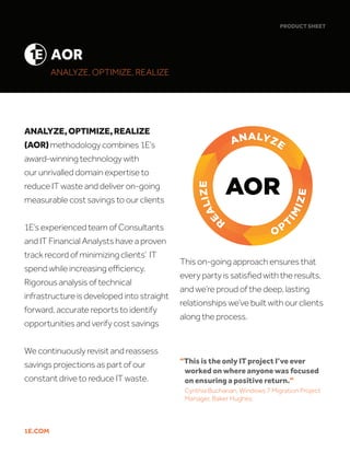 1E.COM
ANALYZE,OPTIMIZE,REALIZE
(AOR)methodology combines 1E’s
award-winning technology with our
unrivaled domain expertise to reduce IT
waste and deliver on-going measurable
cost savings to our clients
1E’s experienced team of Consultants
and IT Financial Analysts have a proven
track record of minimizing clients’ IT
spend while increasing efficiency.
Rigorous analysis of technical
infrastructure is developed into straight
forward, accurate reports to identify
opportunities and verify cost savings
We continuously revisit and reassess
savings projections as part of our
constant drive to reduce IT waste.
PRODUCT SHEET
This on-going approach ensures that
every party is satisfied with the results,
and we’re proud of the deep, lasting
relationships we’ve built with our clients
along the process.
AOR
ANALYZE, OPTIMIZE, REALIZE
“This is the only IT project I’ve ever 	
worked on where anyone was focused
on ensuring a positive return.”
Cynthia Buchanan, Windows 7 Migration Project
Manager, Baker Hughes
1E.COM
ANALYZE,OPTIMIZE,REALIZE
(AOR)methodology combines 1E’s
award-winning technology with
our unrivalled domain expertise to
reduce IT waste and deliver on-going
measurable cost savings to our clients
1E’s experienced team of Consultants
and IT Financial Analysts have a proven
track record of minimizing clients’ IT
spend while increasing efficiency.
Rigorous analysis of technical
infrastructure is developed into straight
forward, accurate reports to identify
opportunities and verify cost savings
We continuously revisit and reassess
savings projections as part of our
constant drive to reduce IT waste.
PRODUCT SHEET
ANALYZE, OPTIMIZE, REALIZE
AOR
This on-going approach ensures that
every party is satisfied with the results,
and we’re proud of the deep, lasting
relationships we’ve built with our clients
along the process.
“This is the only IT project I’ve ever 	
worked on where anyone was focused
on ensuring a positive return.”
Cynthia Buchanan, Windows 7 Migration Project
Manager, Baker Hughes
 