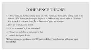 COHERENCE THEORY
◦ A friend called you that he is driving a tiny car with a real whale/ horse hybrid talking Latin at the
backseat. Also, he told you that despite the fact he is 2000 km away, he will arrive in 10 minutes.”
You know it is not true from the coherence of your knowledge:
1.There are no whale/horse hybrids.
2. His car is too small to fit the said animal.
3. There are no such thing as cars as fast as that.
4. Animals don't speak Latin.
Without seeing it, you know it is 100 percent False. No coherence with your basic
knowledge.
 