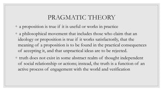 PRAGMATIC THEORY
◦ a proposition is true if it is useful or works in practice
◦ a philosophical movement that includes those who claim that an
ideology or proposition is true if it works satisfactorily, that the
meaning of a proposition is to be found in the practical consequences
of accepting it, and that unpractical ideas are to be rejected.
◦ truth does not exist in some abstract realm of thought independent
of social relationship or actions; instead, the truth is a function of an
active process of engagement with the world and verification
 