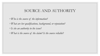 SOURCE AND AUTHORITY
◦ Who is the source of the information?
◦ What are her qualifications, background, or reputation?
◦ Is she an authority in the issue?
◦ What is the source of the claim? Is the source reliable?
 