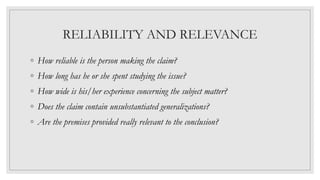 RELIABILITY AND RELEVANCE
◦ How reliable is the person making the claim?
◦ How long has he or she spent studying the issue?
◦ How wide is his/her experience concerning the subject matter?
◦ Does the claim contain unsubstantiated generalizations?
◦ Are the premises provided really relevant to the conclusion?
 