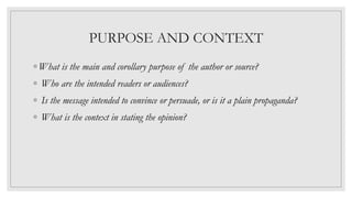 PURPOSE AND CONTEXT
◦ What is the main and corollary purpose of the author or source?
◦ Who are the intended readers or audiences?
◦ Is the message intended to convince or persuade, or is it a plain propaganda?
◦ What is the context in stating the opinion?
 