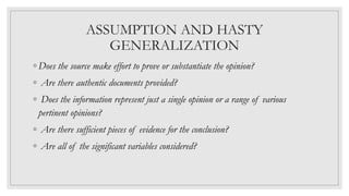 ASSUMPTION AND HASTY
GENERALIZATION
◦ Does the source make effort to prove or substantiate the opinion?
◦ Are there authentic documents provided?
◦ Does the information represent just a single opinion or a range of various
pertinent opinions?
◦ Are there sufficient pieces of evidence for the conclusion?
◦ Are all of the significant variables considered?
 