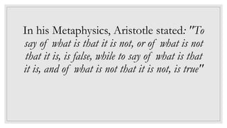 In his Metaphysics, Aristotle stated: "To
say of what is that it is not, or of what is not
that it is, is false, while to say of what is that
it is, and of what is not that it is not, is true"
 