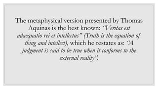 The metaphysical version presented by Thomas
Aquinas is the best known: “Veritas est
adaequatio rei et intellectus” (Truth is the equation of
thing and intellect), which he restates as: “A
judgment is said to be true when it conforms to the
external reality”.
 