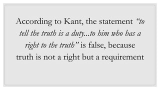 According to Kant, the statement “to
tell the truth is a duty...to him who has a
right to the truth” is false, because
truth is not a right but a requirement
 
