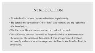 INTRODUCTION
◦ Plato is the first to have thematized opinion in philosophy.
◦ He defends the opposition of the “doxa” (the opinion) and the “episteme”
(the knowledge).
◦ The historian, like the mathematician, can both tell the truth.
◦ The difference between them will be the predictability of their statement:
the causes of the American Revolution, if they are reproduced, will not
necessarily lead to the same consequences. Arithmetic, on the other hand, is
predictable.
 