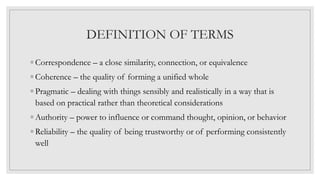 DEFINITION OF TERMS
◦ Correspondence – a close similarity, connection, or equivalence
◦ Coherence – the quality of forming a unified whole
◦ Pragmatic – dealing with things sensibly and realistically in a way that is
based on practical rather than theoretical considerations
◦ Authority – power to influence or command thought, opinion, or behavior
◦ Reliability – the quality of being trustworthy or of performing consistently
well
 