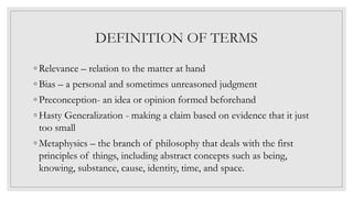 DEFINITION OF TERMS
◦ Relevance – relation to the matter at hand
◦ Bias – a personal and sometimes unreasoned judgment
◦ Preconception- an idea or opinion formed beforehand
◦ Hasty Generalization - making a claim based on evidence that it just
too small
◦ Metaphysics – the branch of philosophy that deals with the first
principles of things, including abstract concepts such as being,
knowing, substance, cause, identity, time, and space.
 