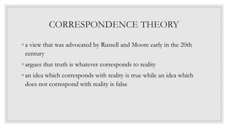 CORRESPONDENCE THEORY
◦ a view that was advocated by Russell and Moore early in the 20th
century
◦ argues that truth is whatever corresponds to reality
◦ an idea which corresponds with reality is true while an idea which
does not correspond with reality is false
 