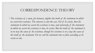 CORRESPONDENCE THEORY
◦ The existence of a man, for instance, implies the truth of the statement in which
we assert his existence. The converse is also the case. For if he exists, then the
statement in which we assert his existence is true, and conversely, if the statement
in which we assert his existence is true, he exists. But the truth of the statement is
in no way the cause of his existence, though his existence is in a way the cause of
the truth of the statement. For we call the statement true or false according as he
exists or not.
 