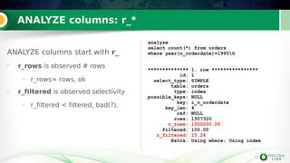 10
ANALYZE columns: r_*
ANALYZE columns start with r_
• r_rows is observed # rows
– r_rows≈ rows, ok
• r_filtered is observed selectivity
– r_filtered < filtered, bad(?).
analyze
select count(*) from orders
where year(o_orderdate)=1995G
************** 1. row ****************
id: 1
select_type: SIMPLE
table: orders
type: index
possible_keys: NULL
key: i_o_orderdate
key_len: 4
ref: NULL
rows: 1507320
r_rows: 1500000.00
filtered: 100.00
r_filtered: 15.24
Extra: Using where; Using index
 