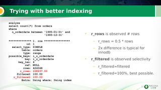 11
Trying with better indexing
• r_rows is observed # rows
– r_rows = 0.5 * rows
– 2x difference is typical for
innodb
• r_filtered is observed selectivity
– r_filtered=filtered
– r_filtered=100%, best possible.
analyze
select count(*) from orders
where
o_orderdate between '1995-01-01' and
'1995-12-31'
************** 1. row ****************
id: 1
select_type: SIMPLE
table: orders
type: range
possible_keys: i_o_orderdate
key: i_o_orderdate
key_len: 4
ref: NULL
rows: 424048
r_rows: 228637.00
filtered: 100.00
r_filtered: 100.00
Extra: Using where; Using index
 