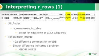 13
Interpreting r_rows (1)
• ALL/index
– r_rows≈rows_in_table
●
except for index+limit or EXIST subqueries
• range/index_merge
– ~2x difference common for InnoDB
– Bigger difference indicates a problem
●
IGNORE INDEX?
13
+--+-----------+--------+----+-------------+-------+-------+-----------------+-------+-------+--------+----------+-----------+
|id|select_type|table |type|possible_keys|key |key_len|ref |rows |r_rows |filtered|r_filtered|Extra |
+--+-----------+--------+----+-------------+-------+-------+-----------------+-------+-------+--------+----------+-----------+
|1 |SIMPLE |orders |ALL |PRIMARY,i_...|NULL |NULL |NULL |1504278|1500000| 50.00 | 100.00 |Using where|
|1 |SIMPLE |lineitem|ref |PRIMARY,i_...|PRIMARY|4 |orders.o_orderkey|2 |4.00 | 100.00 | 0.00 |Using where|
+--+-----------+--------+----+-------------+-------+-------+-----------------+-------+-------+--------+----------+-----------+
 