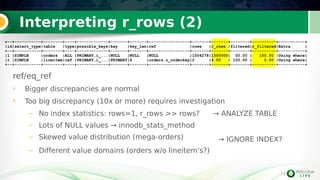 14
Interpreting r_rows (2)
ref/eq_ref
• Bigger discrepancies are normal
• Too big discrepancy (10x or more) requires investigation
– No index statistics: rows=1, r_rows >> rows? → ANALYZE TABLE
– Lots of NULL values → innodb_stats_method
– Skewed value distribution (mega-orders)
– Different value domains (orders w/o lineitem's?)
14
+--+-----------+--------+----+-------------+-------+-------+-----------------+-------+-------+--------+----------+-----------+
|id|select_type|table |type|possible_keys|key |key_len|ref |rows |r_rows |filtered|r_filtered|Extra |
+--+-----------+--------+----+-------------+-------+-------+-----------------+-------+-------+--------+----------+-----------+
|1 |SIMPLE |orders |ALL |PRIMARY,i_...|NULL |NULL |NULL |1504278|1500000| 50.00 | 100.00 |Using where|
|1 |SIMPLE |lineitem|ref |PRIMARY,i_...|PRIMARY|4 |orders.o_orderkey|2 |4.00 | 100.00 | 0.00 |Using where|
+--+-----------+--------+----+-------------+-------+-------+-----------------+-------+-------+--------+----------+-----------+
+--+-----------+--------+----+-------------+-------+-------+-----------------+-------+-------+--------+----------+-----------+
|id|select_type|table |type|possible_keys|key |key_len|ref |rows |r_rows |filtered|r_filtered|Extra |
+--+-----------+--------+----+-------------+-------+-------+-----------------+-------+-------+--------+----------+-----------+
|1 |SIMPLE |orders |ALL |PRIMARY,i_...|NULL |NULL |NULL |1504278|1500000| 50.00 | 100.00 |Using where|
|1 |SIMPLE |lineitem|ref |PRIMARY,i_...|PRIMARY|4 |orders.o_orderkey|2 |4.00 | 100.00 | 0.00 |Using where|
+--+-----------+--------+----+-------------+-------+-------+-----------------+-------+-------+--------+----------+-----------+
→ IGNORE INDEX?
 