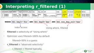 15
Interpreting r_filtered (1)
15
WHERE tbl.key1='foo' AND tbl.key2='bar' AND tbl.non_key_col<'baz'
• filtered is selectivity of “Using where”
• Optimizer uses filtered=100% by default
– filtered=50% is a guess
• r_filtered is “observed selectivity”
– r_filtered < filtered typically.
+--+-----------+--------+----+-------------+-------+-------+-----------------+-------+-------+--------+----------+-----------+
|id|select_type|table |type|possible_keys|key |key_len|ref |rows |r_rows |filtered|r_filtered|Extra |
+--+-----------+--------+----+-------------+-------+-------+-----------------+-------+-------+--------+----------+-----------+
|1 |SIMPLE |orders |ALL |PRIMARY,i_...|NULL |NULL |NULL |1504278|1500000| 50.00 | 100.00 |Using where|
|1 |SIMPLE |lineitem|ref |PRIMARY,i_...|PRIMARY|4 |orders.o_orderkey|2 |4.00 | 100.00 | 0.00 |Using where|
+--+-----------+--------+----+-------------+-------+-------+-----------------+-------+-------+--------+----------+-----------+
+--+-----------+--------+----+-------------+-------+-------+-----------------+-------+-------+--------+----------+-----------+
|id|select_type|table |type|possible_keys|key |key_len|ref |rows |r_rows |filtered|r_filtered|Extra |
+--+-----------+--------+----+-------------+-------+-------+-----------------+-------+-------+--------+----------+-----------+
|1 |SIMPLE |orders |ALL |PRIMARY,i_...|NULL |NULL |NULL |1504278|1500000| 50.00 | 100.00 |Using where|
|1 |SIMPLE |lineitem|ref |PRIMARY,i_...|PRIMARY|4 |orders.o_orderkey|2 |4.00 | 100.00 | 0.00 |Using where|
+--+-----------+--------+----+-------------+-------+-------+-----------------+-------+-------+--------+----------+-----------+
index access Using where, filtered
 