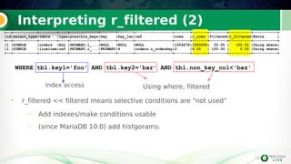 16
Interpreting r_filtered (2)
16
WHERE tbl.key1='foo' AND tbl.key2='bar' AND tbl.non_key_col<'baz'
• r_filtered << filtered means selective conditions are “not used”
– Add indexes/make conditions usable
– (since MariaDB 10.0) add histgorams.
+--+-----------+--------+----+-------------+-------+-------+-----------------+-------+-------+--------+----------+-----------+
|id|select_type|table |type|possible_keys|key |key_len|ref |rows |r_rows |filtered|r_filtered|Extra |
+--+-----------+--------+----+-------------+-------+-------+-----------------+-------+-------+--------+----------+-----------+
|1 |SIMPLE |orders |ALL |PRIMARY,i_...|NULL |NULL |NULL |1504278|1500000| 50.00 | 100.00 |Using where|
|1 |SIMPLE |lineitem|ref |PRIMARY,i_...|PRIMARY|4 |orders.o_orderkey|2 |4.00 | 100.00 | 0.00 |Using where|
+--+-----------+--------+----+-------------+-------+-------+-----------------+-------+-------+--------+----------+-----------+
+--+-----------+--------+----+-------------+-------+-------+-----------------+-------+-------+--------+----------+-----------+
|id|select_type|table |type|possible_keys|key |key_len|ref |rows |r_rows |filtered|r_filtered|Extra |
+--+-----------+--------+----+-------------+-------+-------+-----------------+-------+-------+--------+----------+-----------+
|1 |SIMPLE |orders |ALL |PRIMARY,i_...|NULL |NULL |NULL |1504278|1500000| 50.00 | 100.00 |Using where|
|1 |SIMPLE |lineitem|ref |PRIMARY,i_...|PRIMARY|4 |orders.o_orderkey|2 |4.00 | 100.00 | 0.00 |Using where|
+--+-----------+--------+----+-------------+-------+-------+-----------------+-------+-------+--------+----------+-----------+
index access Using where, filtered
 
