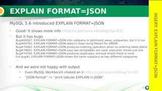 19
EXPLAIN FORMAT=JSON
MySQL 5.6 introduced EXPLAIN FORMAT=JSON
• Good! It shows more info (http://s.petrunia.net/blog/?p=83)
• But it has bugs
Bug#69567: EXPLAIN FORMAT=JSON lists subquery in optimized_away_subqueries, but it is run
Bug#69795: EXPLAIN FORMAT=JSON doesn't show Using filesort for UNION
Bug#74462: EXPLAIN FORMAT=JSON produces ordering_operation when no ordering takes place
Bug#74661: EXPLAIN FORMAT=JSON says two temptables are used, execution shows just one
Bug#74744: EXPLAIN FORMAT=JSON produces duplicates_removal where there is none
[no bug#]: EXPLAIN FORMAT=JSON shows the same subquery as two different subqueries
…
• And we were not happy with output
– Even MySQL Workbench choked on it (http://s.petrunia.net/blog/?p=93)
– “JSON format” != “print tabular EXPLAIN in JSON”
19
INSERT:EXPLAINFORMAT=JSON
 