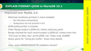 20
EXPLAIN FORMAT=JSON in MariaDB 10.1
Improved over MySQL 5.6
• Attached conditions printout is more readable
– No ridiculous overquoting
– Subqueries are not printed in full
• JSON pretty-printer is smarter
• Index Merge output is JSON-ish, shows used_key_parts
• Range checked for each record output is JSON-ish, shows more info
• “Full scan on NULL key” prints JSON, not “index map: 0xNNN”
• Query plans for “Using Join buffer” show more details
• …
• !Alas, some ORDER/GROUP BY problems remain*
20
INSERT:EXPLAINFORMAT=JSON
 