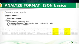 22
ANALYZE FORMAT=JSON basics
• Consider an example
22
analyze select *
from
lineitem, orders
where
o_orderkey=l_orderkey and
o_orderdate between '1990-01-01' and '1998-12-06' and
l_extendedprice > 1000000
+--+-----------+--------+----+-------------+-------+-------+-----------------+-------+----------+--------+----------+-----------+
|id|select_type|table |type|possible_keys|key |key_len|ref |rows |r_rows |filtered|r_filtered|Extra |
+--+-----------+--------+----+-------------+-------+-------+-----------------+-------+----------+--------+----------+-----------+
|1 |SIMPLE |orders |ALL |PRIMARY,i_...|NULL |NULL |NULL |1498194|1500000.00| 50.00 |100.00 |Using where|
|1 |SIMPLE |lineitem|ref |PRIMARY,i_...|PRIMARY|4 |orders.o_orderkey|1 |4.00 | 100.00 |0.00 |Using where|
+--+-----------+--------+----+-------------+-------+-------+-----------------+-------+----------+--------+----------+-----------+
 