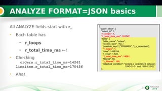24
ANALYZE FORMAT=JSON basics
All ANALYZE fields start with r_
• Each table has
– r_loops
– r_total_time_ms ←!
• Checking
orders.r_total_time_ms=14261
lineitem.r_total_time_ms=170456
• Aha!
24
{
"query_block": {
"select_id": 1,
"r_loops": 1,
"r_total_time_ms": 191747,
"table": {
"table_name": "orders",
"access_type": "ALL",
"possible_keys": ["PRIMARY", "i_o_orderdate"],
"r_loops": 1,
"rows": 1498194,
"r_rows": 1.5e6,
"r_total_time_ms": 14261,
"filtered": 50,
"r_filtered": 100,
"attached_condition": "(orders.o_orderDATE between
1990-01-01 and 1998-12-06)"
},
 