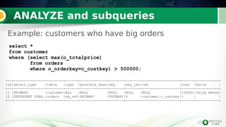 25
ANALYZE and subqueries
25
+--+---------------+--------+------+-------------+-------+-------+------------------+------+-----------+
|id|select_type |table |type |possible_keys|key |key_len|ref |rows |Extra |
+--+---------------+--------+------+-------------+-------+-------+------------------+------+-----------+
|1 |PRIMARY |customer|ALL |NULL |NULL |NULL |NULL |150081|Using where|
|2 |DEPENDENT SUBQ.|orders |eq_ref|PRIMARY |PRIMARY|4 |customer.c_custkey|1 | |
+--+---------------+--------+------+-------------+-------+-------+------------------+------+-----------+
select *
from customer
where (select max(o_totalprice)
from orders
where o_orderkey=c_custkey) > 500000;
Example: customers who have big orders
 