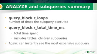 27
ANALYZE and subqueries summary
27
• query_block.r_loops
number of times the subquery executed
• query_block.r_total_time_ms
– total time spent
– includes tables, children subqueries
• Again: can instantly see the most expensive subquery.
 