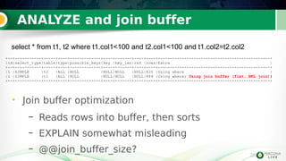 28
ANALYZE and join buffer
28
• Join buffer optimization
– Reads rows into buffer, then sorts
– EXPLAIN somewhat misleading
– @@join_buffer_size?
+--+-----------+-----+----+-------------+----+-------+----+----+-----------------------------------------------+
|id|select_type|table|type|possible_keys|key |key_len|ref |rows|Extra |
+--+-----------+-----+----+-------------+----+-------+----+----+-----------------------------------------------+
|1 |SIMPLE |t2 |ALL |NULL |NULL|NULL |NULL|820 |Using where |
|1 |SIMPLE |t1 |ALL |NULL |NULL|NULL |NULL|889 |Using where; Using join buffer (flat, BNL join)|
+--+-----------+-----+----+-------------+----+-------+----+----+-----------------------------------------------+
select * from t1, t2 where t1.col1<100 and t2.col1<100 and t1.col2=t2.col2
 